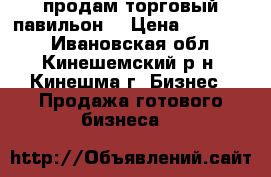 продам торговый павильон  › Цена ­ 170 000 - Ивановская обл., Кинешемский р-н, Кинешма г. Бизнес » Продажа готового бизнеса   